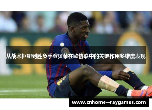 从战术枢纽到胜负手登贝莱在欧协联中的关键作用多维度表现 从战术枢纽到胜负手登贝莱在欧协联中的关键作用多维度表现